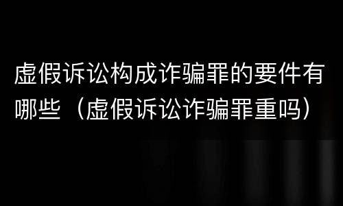 虚假诉讼构成诈骗罪的要件有哪些（虚假诉讼诈骗罪重吗）