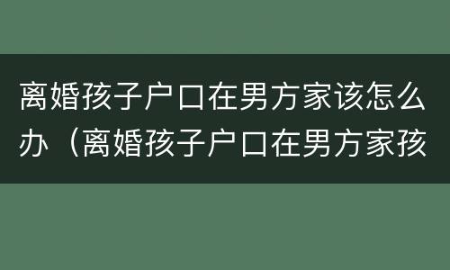 离婚孩子户口在男方家该怎么办（离婚孩子户口在男方家孩子归谁）