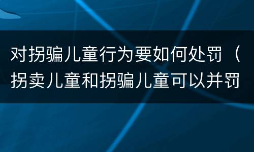 对拐骗儿童行为要如何处罚（拐卖儿童和拐骗儿童可以并罚吗）