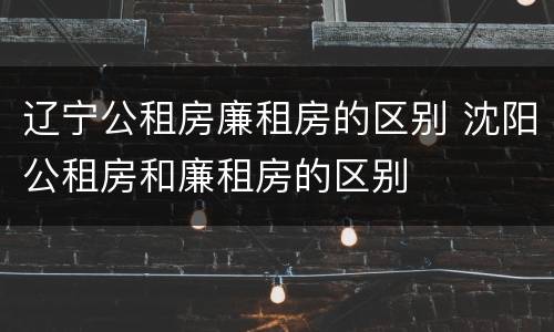 辽宁公租房廉租房的区别 沈阳公租房和廉租房的区别