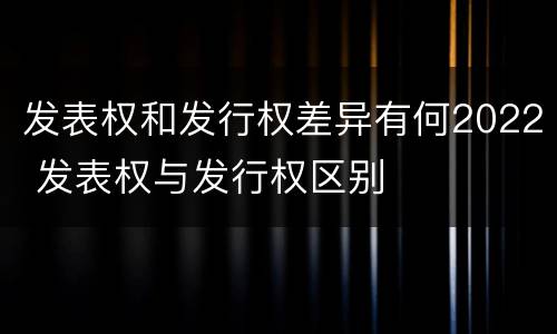 发表权和发行权差异有何2022 发表权与发行权区别