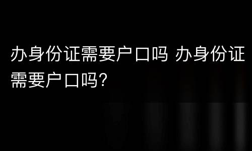 办身份证需要户口吗 办身份证需要户口吗?
