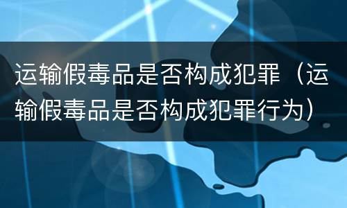 运输假毒品是否构成犯罪（运输假毒品是否构成犯罪行为）