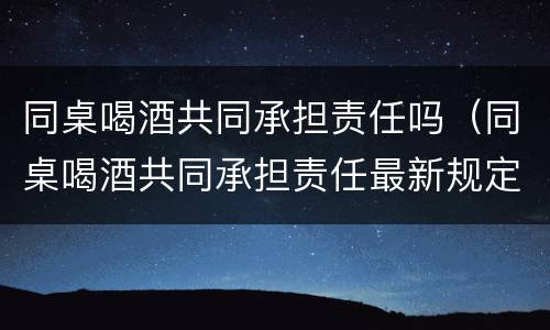 同桌喝酒共同承担责任吗（同桌喝酒共同承担责任最新规定）