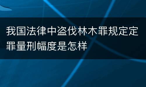 我国法律中盗伐林木罪规定定罪量刑幅度是怎样