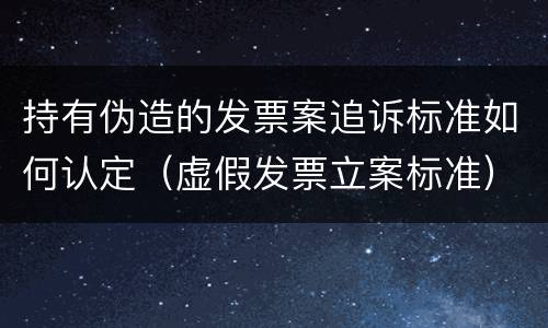 持有伪造的发票案追诉标准如何认定（虚假发票立案标准）