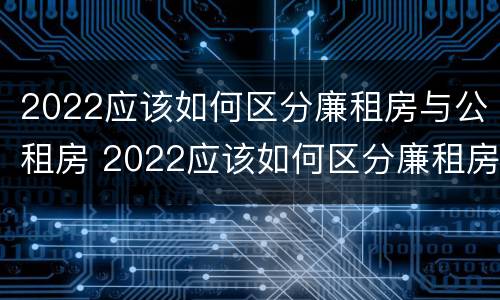 2022应该如何区分廉租房与公租房 2022应该如何区分廉租房与公租房的区别