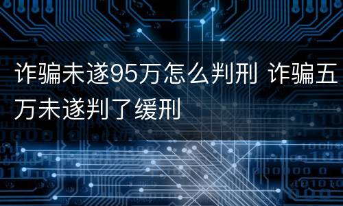 诈骗未遂95万怎么判刑 诈骗五万未遂判了缓刑