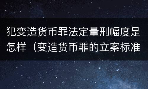 犯变造货币罪法定量刑幅度是怎样（变造货币罪的立案标准）