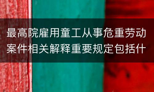 最高院雇用童工从事危重劳动案件相关解释重要规定包括什么
