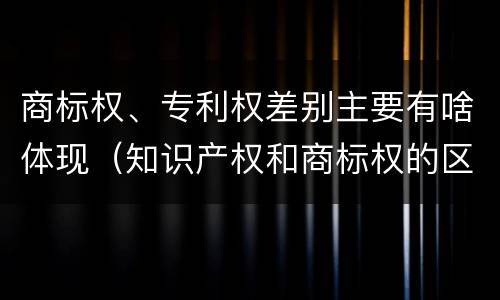 商标权、专利权差别主要有啥体现（知识产权和商标权的区别）