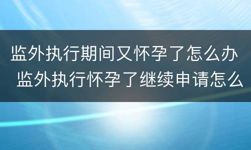 监外执行期间又怀孕了怎么办 监外执行怀孕了继续申请怎么办