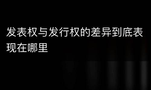 发表权与发行权的差异到底表现在哪里