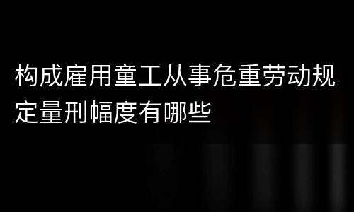 构成雇用童工从事危重劳动规定量刑幅度有哪些