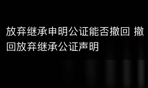 放弃继承申明公证能否撤回 撤回放弃继承公证声明