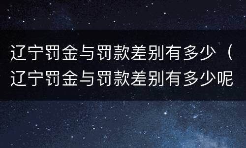 辽宁罚金与罚款差别有多少（辽宁罚金与罚款差别有多少呢）