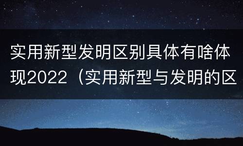 实用新型发明区别具体有啥体现2022（实用新型与发明的区别是什么）
