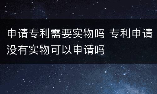 申请专利需要实物吗 专利申请没有实物可以申请吗