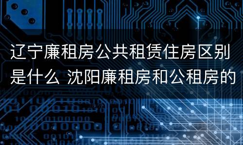 辽宁廉租房公共租赁住房区别是什么 沈阳廉租房和公租房的区别