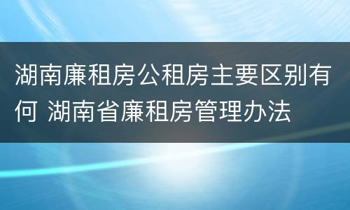 湖南廉租房公租房主要区别有何 湖南省廉租房管理办法