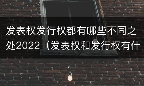 发表权发行权都有哪些不同之处2022（发表权和发行权有什么区别）