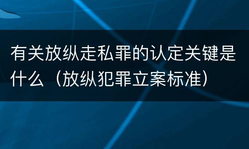 有关放纵走私罪的认定关键是什么（放纵犯罪立案标准）