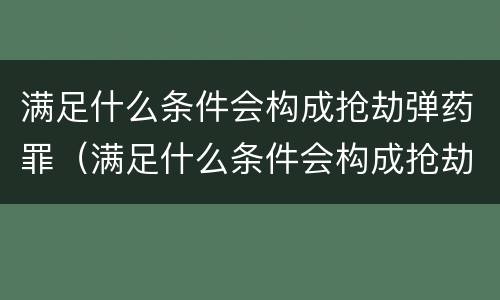 满足什么条件会构成抢劫弹药罪（满足什么条件会构成抢劫弹药罪名）