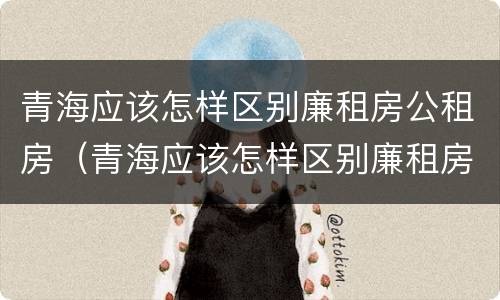 青海应该怎样区别廉租房公租房（青海应该怎样区别廉租房公租房呢）