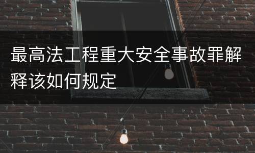最高法工程重大安全事故罪解释该如何规定