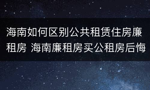 海南如何区别公共租赁住房廉租房 海南廉租房买公租房后悔了