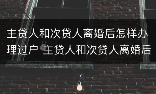 主贷人和次贷人离婚后怎样办理过户 主贷人和次贷人离婚后怎样办理过户手续