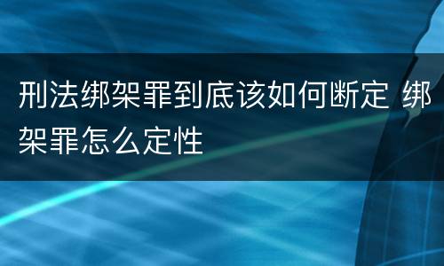 刑法绑架罪到底该如何断定 绑架罪怎么定性