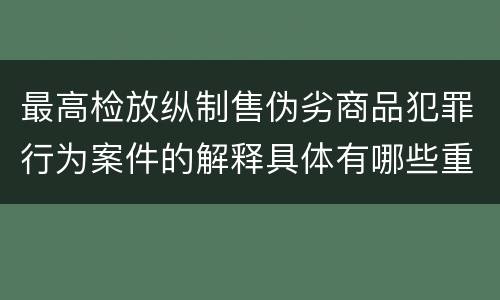 最高检放纵制售伪劣商品犯罪行为案件的解释具体有哪些重要内容