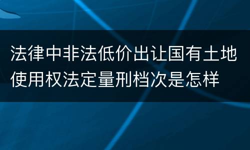 法律中非法低价出让国有土地使用权法定量刑档次是怎样