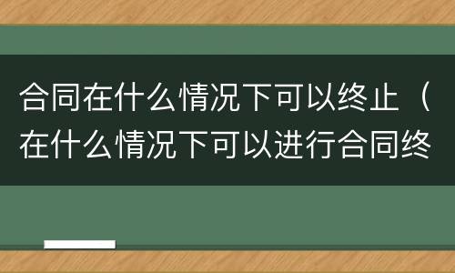 合同在什么情况下可以终止（在什么情况下可以进行合同终止）