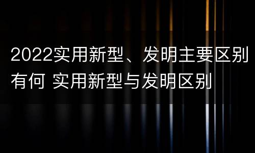 2022实用新型、发明主要区别有何 实用新型与发明区别
