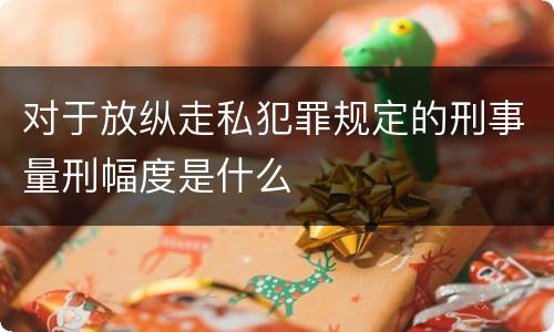 对于放纵走私犯罪规定的刑事量刑幅度是什么