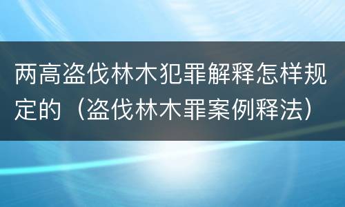 两高盗伐林木犯罪解释怎样规定的（盗伐林木罪案例释法）