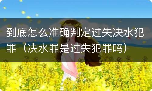 到底怎么准确判定过失决水犯罪（决水罪是过失犯罪吗）