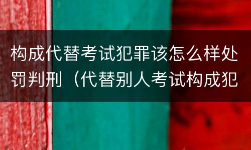 构成代替考试犯罪该怎么样处罚判刑（代替别人考试构成犯罪吗）