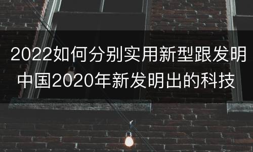 2022如何分别实用新型跟发明 中国2020年新发明出的科技