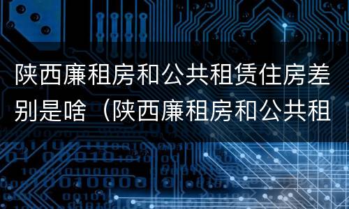 陕西廉租房和公共租赁住房差别是啥（陕西廉租房和公共租赁住房差别是啥呢）