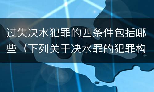 过失决水犯罪的四条件包括哪些（下列关于决水罪的犯罪构成）