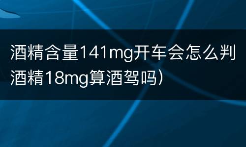酒精含量141mg开车会怎么判（酒精18mg算酒驾吗）