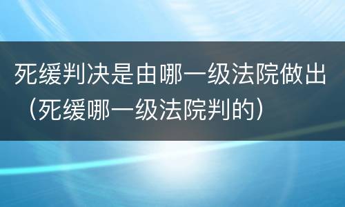 死缓判决是由哪一级法院做出（死缓哪一级法院判的）