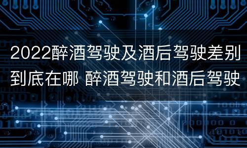 2022醉酒驾驶及酒后驾驶差别到底在哪 醉酒驾驶和酒后驾驶的标准