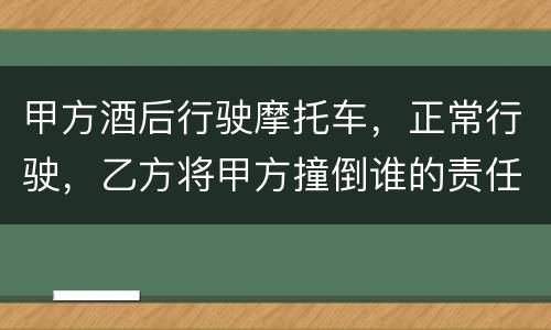 甲方酒后行驶摩托车，正常行驶，乙方将甲方撞倒谁的责任大一些