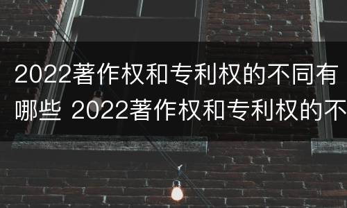 2022著作权和专利权的不同有哪些 2022著作权和专利权的不同有哪些呢