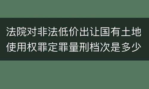 法院对非法低价出让国有土地使用权罪定罪量刑档次是多少
