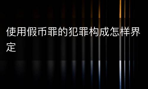 使用假币罪的犯罪构成怎样界定